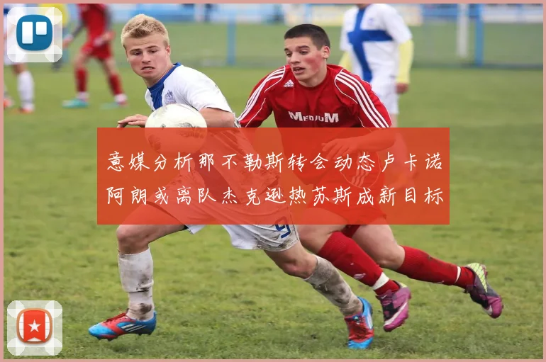 意媒分析那不勒斯转会动态卢卡诺阿朗或离队杰克逊热苏斯成新目标