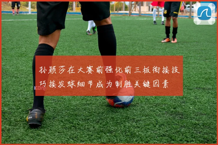 孙颖莎在大赛前强化前三板衔接技巧接发球细节成为制胜关键因素