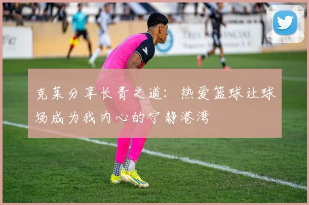 克莱分享长青之道：热爱篮球让球场成为我内心的宁静港湾