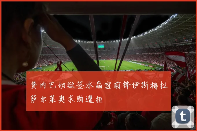 费内巴切欲签水晶宫前锋伊斯梅拉萨尔莱奥求购遭拒