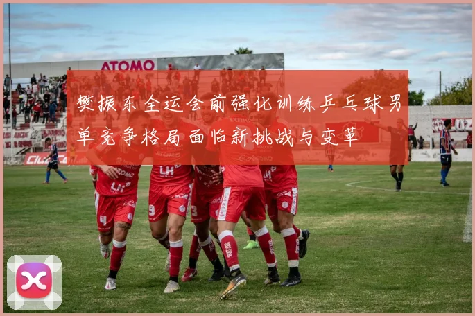樊振东全运会前强化训练乒乓球男单竞争格局面临新挑战与变革