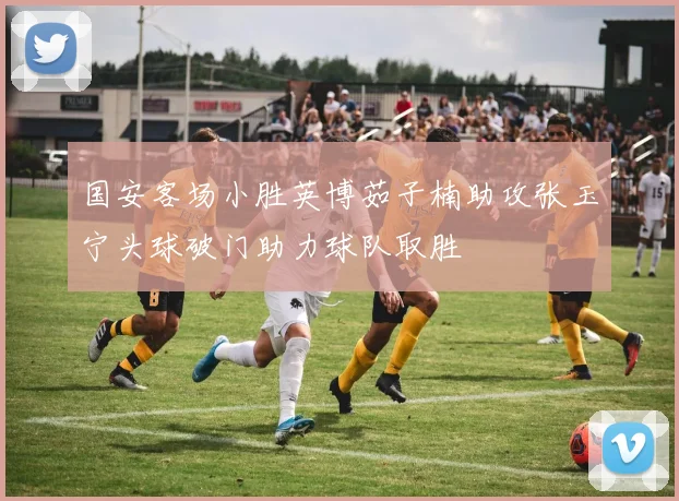 国安客场小胜英博茹子楠助攻张玉宁头球破门助力球队取胜