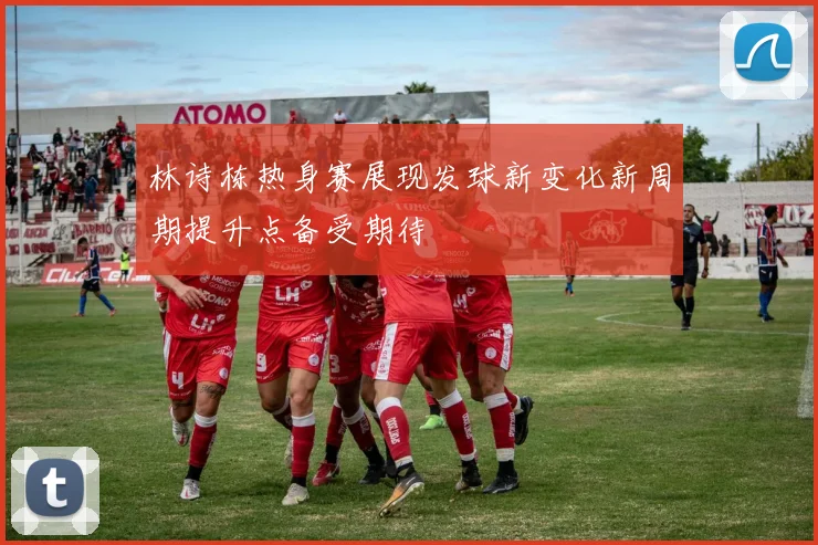 林诗栋热身赛展现发球新变化新周期提升点备受期待