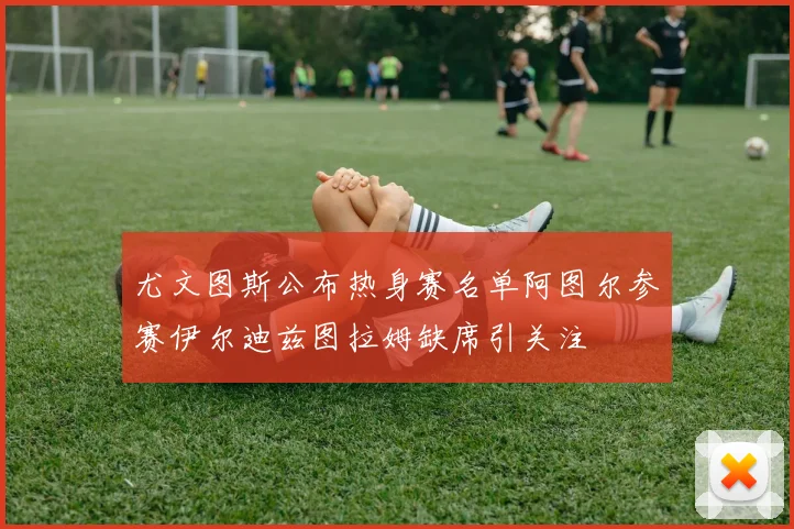 尤文图斯公布热身赛名单阿图尔参赛伊尔迪兹图拉姆缺席引关注